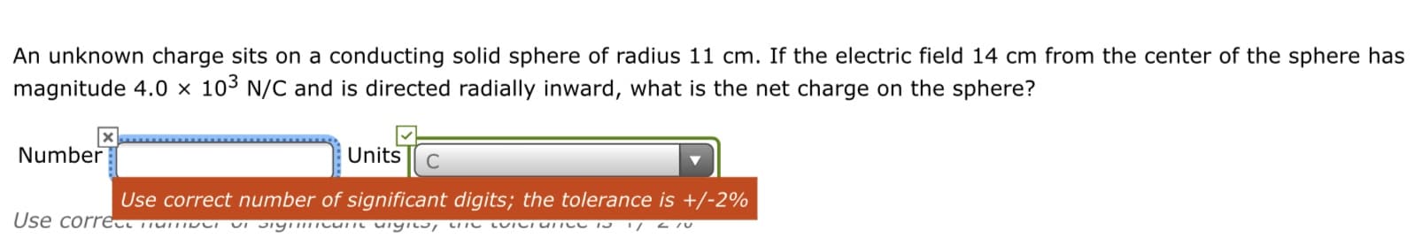 An unknown charge sits on a conducting solid sphere of radius 11 cm. If the electric field 14 cm from the center of the sphere has
magnitude 4.0 × 103 N/C and is directed radially inward, what is the net charge on the sphere?
