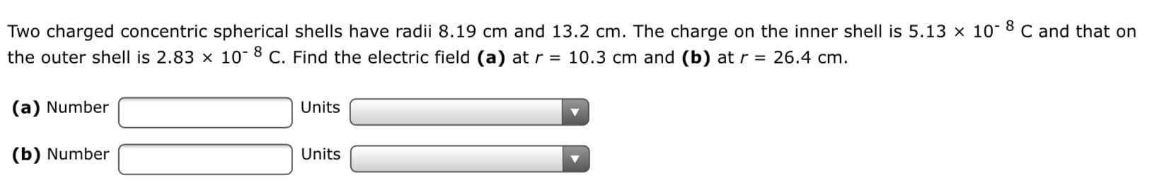 Two charged concentric spherical shells have radii 8.19 cm and 13.2 cm. The charge on the inner shell is 5.13 × 10- 8 C and that on
the outer shell is 2.83 x 10- 8 C. Find the electric field (a) at r = 10.3 cm and (b) at r = 26.4 cm.
(a) Number
Units
(b) Number
Units
