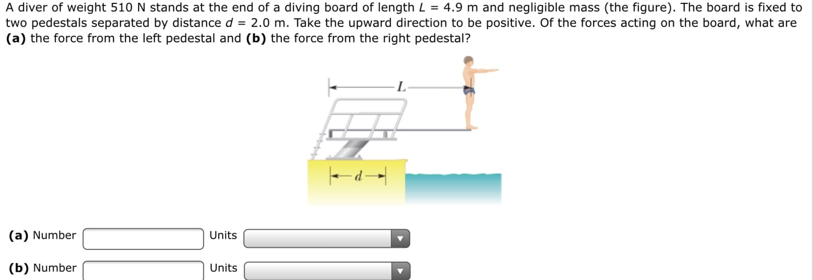 A diver of weight 510 N stands at the end of a diving board of length L = 4.9 m and negligible mass (the figure). The board is fixed to
two pedestals separated by distance d = 2.0 m. Take the upward direction to be positive. Of the forces acting on the board, what are
(a) the force from the left pedestal and (b) the force from the right pedestal?
L
(a) Number
Units
(b) Number
Units

