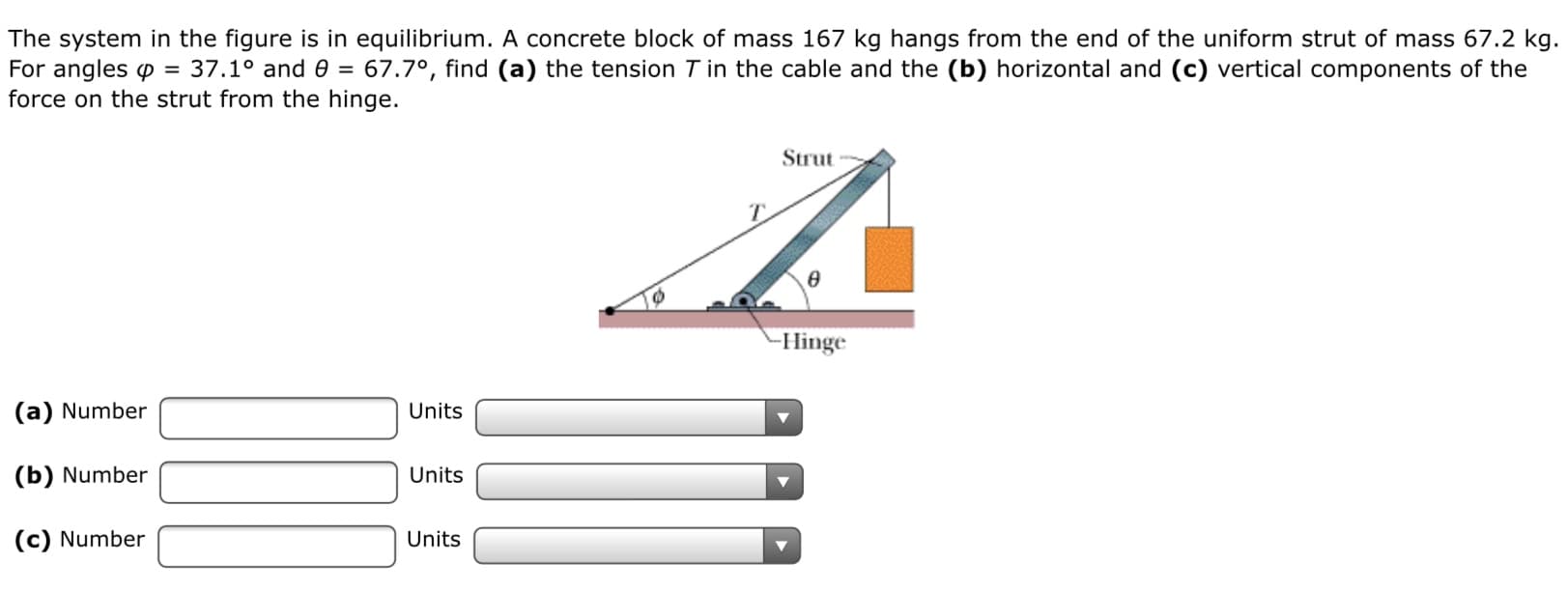 The system in the figure is in equilibrium. A concrete block of mass 167 kg hangs from the end of the uniform strut of mass 67.2 kg.
67.7°, find (a) the tension T in the cable and the (b) horizontal and (c) vertical components of the
For angles p = 37.1° and 0 =
force on the strut from the hinge.
Strut
-Hinge
(a) Number
Units
(b) Number
Units
(c) Number
Units
