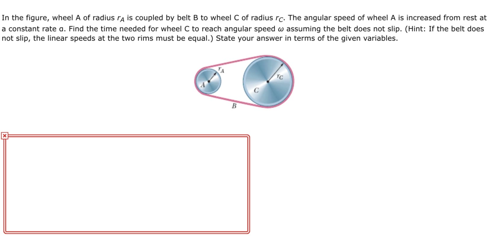 In the figure, wheel A of radius ra is coupled by belt B to wheel C of radius rc. The angular speed of wheel A is increased from rest at
a constant rate a. Find the time needed for wheel C to reach angular speed w assuming the belt does not slip. (Hint: If the belt does
not slip, the linear speeds at the two rims must be equal.) State your answer in terms of the given variables.
