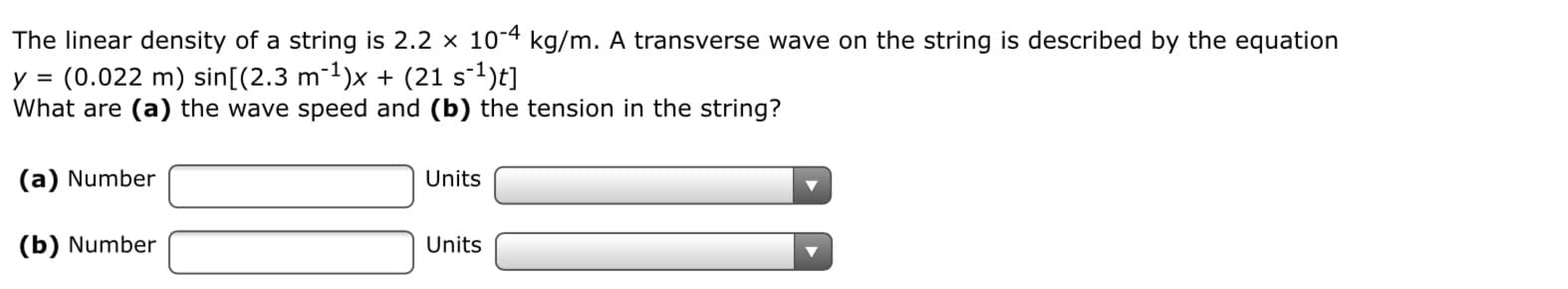 The linear density of a string is 2.2 x 10 kg/m. A transverse wave on the string is described by the equation
y = (0.022 m) sin[(2.3 m1)x + (21 s)
What are (a) the wave speed and (b) the tension in the string?

