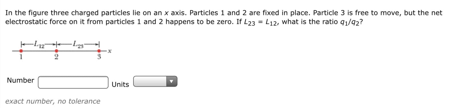 In the figure three charged particles lie on an x axis. Particles 1 and 2 are fixed in place. Particle 3 is free to move, but the net
electrostatic force on it from particles 1 and 2 happens to be zero. If L23 = L12, what is the ratio q1/92?
%3D
1
3.
Number
Units
