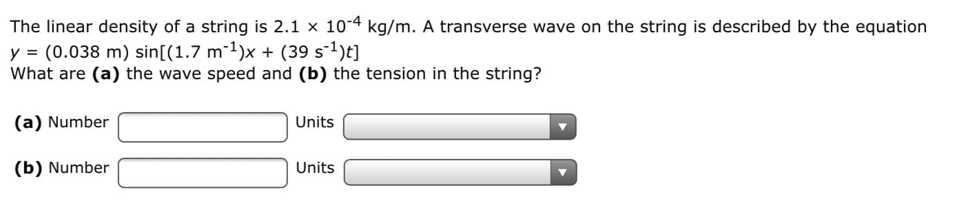The linear density of a string is 2.1 x 10-4 kg/m. A transverse wave on the string is described by the equation
y = (0.038 m) sin[(1.7 m1)x + (39 s-1)t]
What are (a) the wave speed and (b) the tension in the string?
(a) Number
Units
(b) Number
Units
