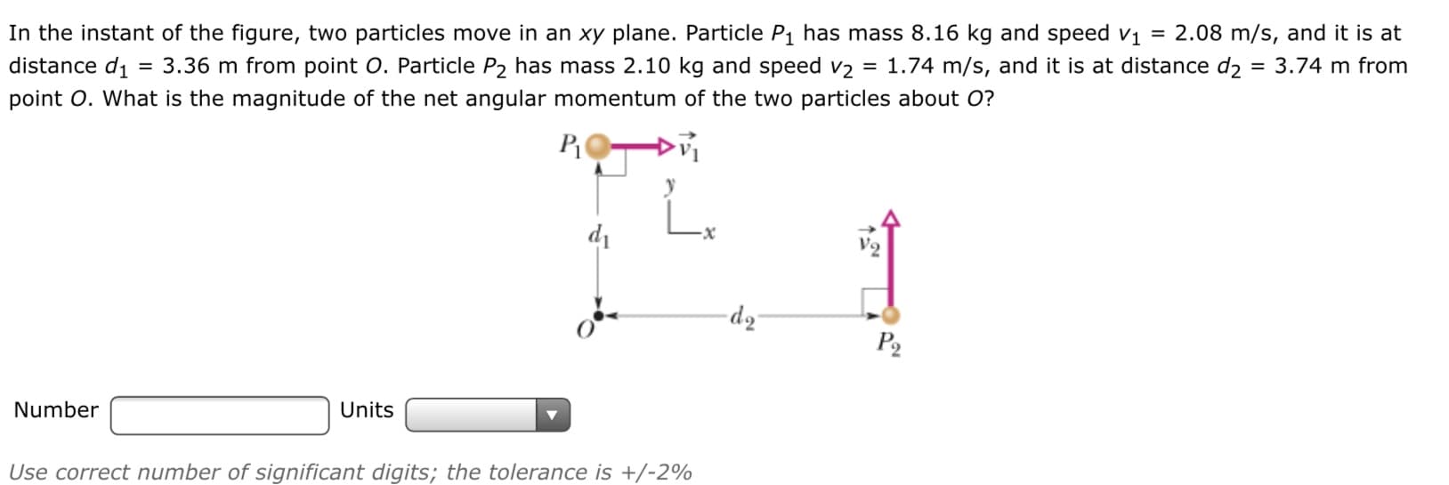 In the instant of the figure, two particles move in an xy plane. Particle P1 has mass 8.16 kg and speed vị = 2.08 m/s, and it is at
3.36 m from point O. Particle P2 has mass 2.10 kg and speed v2
point O. What is the magnitude of the net angular momentum of the two particles about O?
distance di
1.74 m/s, and it is at distance dɔ
= 3.74 m from
di
-x
V2
dz
P2
Number
Units
Use correct number of significant digits; the tolerance is +/-2%
