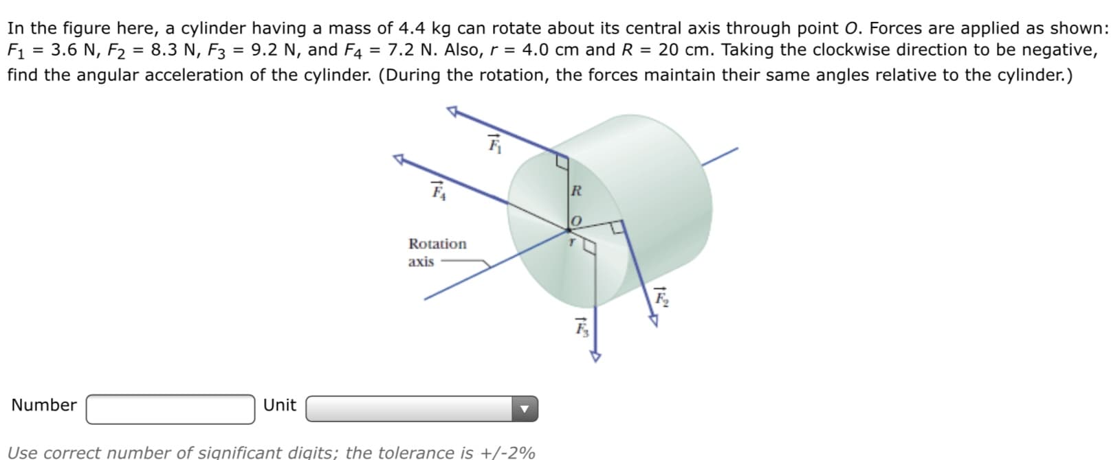 In the figure here, a cylinder having a mass of 4.4 kg can rotate about its central axis through point O. Forces are applied as shown:
F1 = 3.6 N, F2 = 8.3 N, F3 = 9.2 N, and F4 = 7.2 N. Also, r = 4.0 cm and R = 20 cm. Taking the clockwise direction to be negative,
find the angular acceleration of the cylinder. (During the rotation, the forces maintain their same angles relative to the cylinder.)
Rotation
axis
