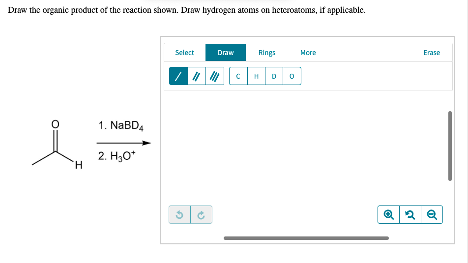 Draw the organic product of the reaction shown. Draw hydrogen atoms on heteroatoms, if applicable.
Select
Draw
Rings
More
Erase
H
D
1. NaBD4
2. H3O*
