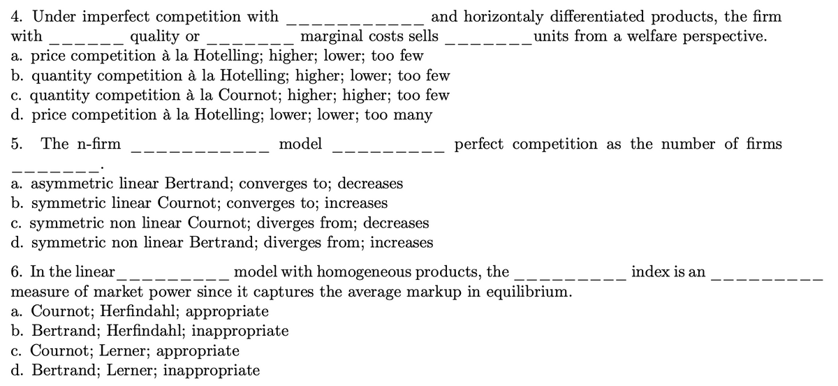 4. Under imperfect competition with
quality or
and horizontaly differentiated products, the firm
units from a welfare perspective.
marginal costs sells
a. price competition à la Hotelling; higher; lower; too few
b. quantity competition à la Hotelling; higher; lower; too few
c. quantity competition à la Cournot; higher; higher; too few
d. price competition à la Hotelling; lower; lower; too many
with
5. The n-firm
model
perfect competition as the number of firms
a. asymmetric linear Bertrand; converges to; decreases
b. symmetric linear Cournot; converges to; increases
c. symmetric non linear Cournot; diverges from; decreases
d. symmetric non linear Bertrand; diverges from; increases
6. In the linear
measure of market power since it captures the average markup in equilibrium.
a. Cournot; Herfindahl; appropriate
b. Bertrand; Herfindahl; inappropriate
c. Cournot; Lerner; appropriate
d. Bertrand; Lerner; inappropriate
model with homogeneous products, the
index is an
