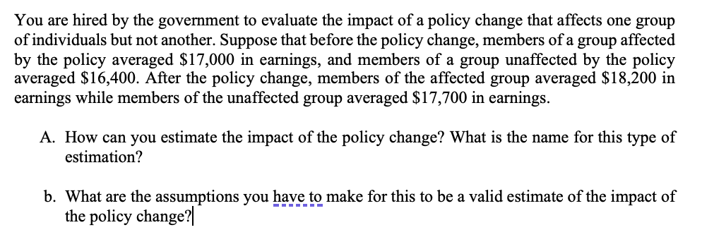You are hired by the government to evaluate the impact of a policy change that affects one group
of individuals but not another. Suppose that before the policy change, members of a group affected
by the policy averaged $17,000 in earnings, and members of a group unaffected by the policy
averaged $16,400. After the policy change, members of the affected group averaged $18,200 in
earnings while members of the unaffected group averaged $17,700 in earnings.
A. How can you estimate the impact of the policy change? What is the name for this type of
estimation?
b. What are the assumptions you have to make for this to be a valid estimate of the impact of
the policy change?|
