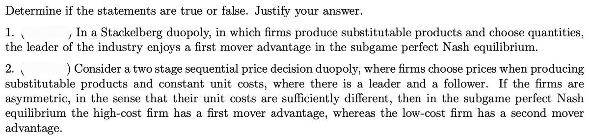 Determine if the statements are true or false. Justify your answer.
1.
In a Stackelberg duopoly, in which firms produce substitutable products and choose quantities,
the leader of the industry enjoys a first mover advantage in the subgame perfect Nash equilibrium.
2.
) Consider a two stage sequential price decision duopoly, where firms choose prices when producing
substitutable products and constant unit costs, where there is a leader and a follower. If the firms are
asymmetric, in the sense that their unit costs are sufficiently different, then in the subgame perfect Nash
equilibrium the high-cost firm has a first mover advantage, whereas the low-cost firm has a second mover
advantage.
