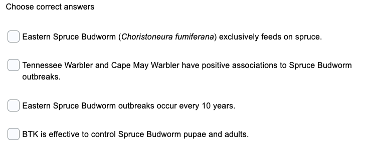 Choose correct answers
Eastern Spruce Budworm (Choristoneura fumiferana) exclusively feeds on spruce.
Tennessee Warbler and Cape May Warbler have positive associations to Spruce Budworm
outbreaks.
Eastern Spruce Budworm outbreaks occur every 10 years.
BTK is effective to control Spruce Budworm pupae and adults.
