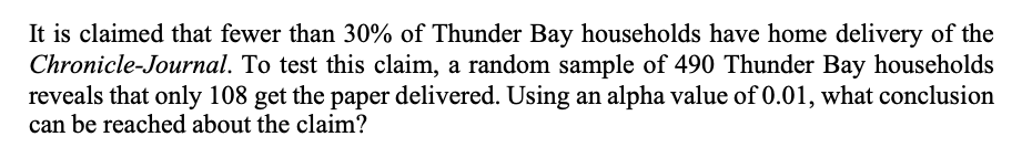 It is claimed that fewer than 30% of Thunder Bay households have home delivery of the
Chronicle-Journal. To test this claim, a random sample of 490 Thunder Bay households
reveals that only 108 get the paper delivered. Using an alpha value of 0.01, what conclusion
can be reached about the claim?
