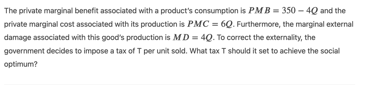 The private marginal benefit associated with a product's consumption is PM B = 350 – 4Q and the
private marginal cost associated with its production is PMC = 6Q. Furthermore, the marginal external
damage associated with this good's production is MD
4Q. To correct the externality, the
government decides to impose a tax of T per unit sold. What tax T should it set to achieve the social
optimum?
