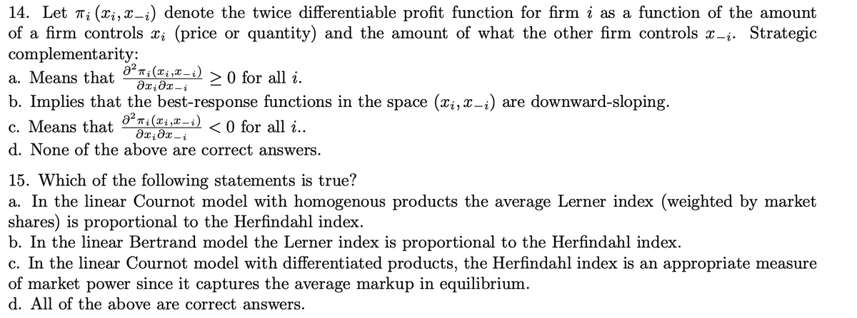 14. Let 7; (x;, x-i) denote the twice differentiable profit function for firm i as a function of the amount
of a firm controls x; (price or quantity) and the amount of what the other firm controls x-i. Strategic
complementarity:
a. Means that
> 0 for all i.
b. Implies that the best-response functions in the space (;, x-i) are downward-sloping.
c. Means that
< 0 for all i..
d. None of the above are correct answers.
15. Which of the following statements is true?
a. In the linear Cournot model with homogenous products the average Lerner index (weighted by market
shares) is proportional to the Herfindahl index.
b. In the linear Bertrand model the Lerner index is proportional to the Herfindahl index.
c. In the linear Cournot model with differentiated products, the Herfindahl index is an appropriate measure
of market power since it captures the average markup in equilibrium.
d. All of the above are correct answers.
