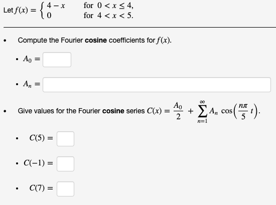 for 0 <x < 4,
4 - x
Let f(x) = {0
for 4 < x < 5.
Compute the Fourier cosine coefficients for f(x).
Ao =
A, =
Ao
Give values for the Fourier cosine series C(x) :
Ž A, cos().
n=1
C(5) =
C(-1) =
C(7) =
