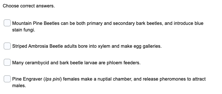 Choose correct answers.
| Mountain Pine Beetles can be both primary and secondary bark beetles, and introduce blue
stain fungi.
| Striped Ambrosia Beetle adults bore into xylem and make egg galleries.
Many cerambycid and bark beetle larvae are phloem feeders.
Pine Engraver (Ips pini) females make a nuptial chamber, and release pheromones to attract
males.
