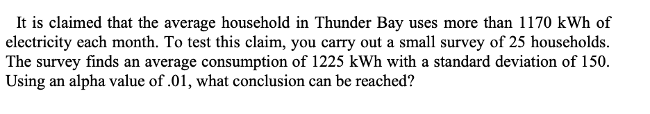 It is claimed that the average household in Thunder Bay uses more than 1170 kWh of
electricity each month. To test this claim, you carry out a small survey of 25 households.
The survey finds an average consumption of 1225 kWh with a standard deviation of 150.
Using an alpha value of .01, what conclusion can be reached?
