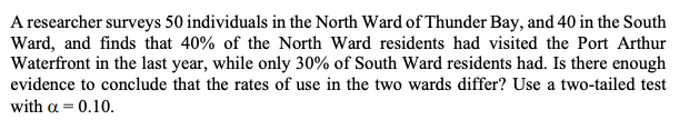A researcher surveys 50 individuals in the North Ward of Thunder Bay, and 40 in the South
Ward, and finds that 40% of the North Ward residents had visited the Port Arthur
Waterfront in the last year, while only 30% of South Ward residents had. Is there enough
evidence to conclude that the rates of use in the two wards differ? Use a two-tailed test
with a = 0.10.
