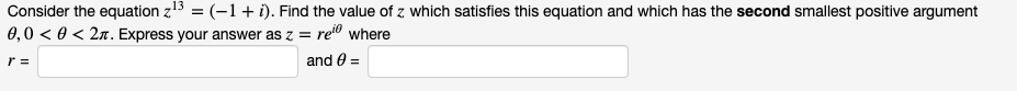 Consider the equation z13 = (-1+ i). Find the value of z which satisfies this equation and which has the second smallest positive argument
0,0 < 0 < 2n. Express your answer as z = re" where
%3D
r =
and 0 =
