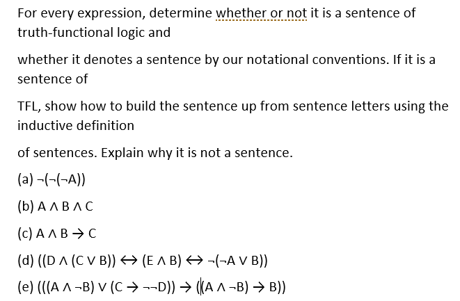 For every expression, determine whether or not it is a sentence of
truth-functional logic and
whether it denotes a sentence by our notational conventions. If it is a
sentence of
TFL, show how to build the sentence up from sentence letters using the
inductive definition
of sentences. Explain why it is not a sentence.
(a) -(-(-A))
(b) АЛВЛС
(c) A A B → C
(d) ((D A (C V B)) → (E A B) → -(-A V B))
(e) (((A ^ -B) V (C → --D)) → ((A ^ -B) → B))
