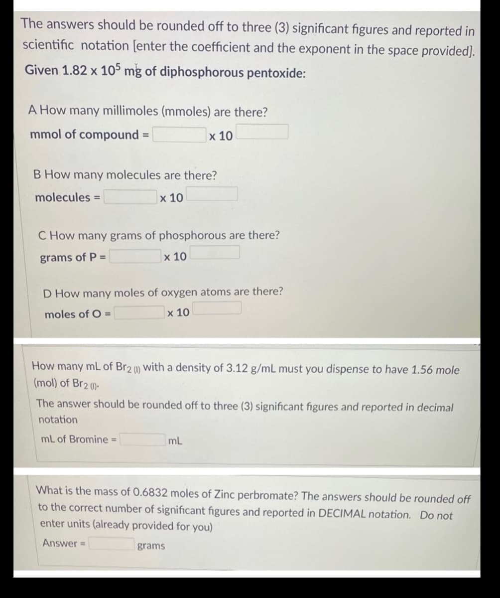 The answers should be rounded off to three (3) significant figures and reported in
scientific notation [enter the coefficient and the exponent in the space provided].
Given 1.82 x 105 mg of diphosphorous pentoxide:
A How many millimoles (mmoles) are there?
mmol of compound
х 10
%3D
B How many molecules are there?
molecules =
х 10
C How many grams of phosphorous are there?
grams of P =
x 10
D How many moles of oxygen atoms are there?
moles of O =
х 10
How many mL of Br2 with a density of 3.12 g/mL must you dispense to have 1.56 mole
(mol) of Br2 ()-
(1)
The answer should be rounded off to three (3) significant figures and reported in decimal
notation
mL of Bromine =
mL
What is the mass of 0.6832 moles of Zinc perbromate? The answers should be rounded off
to the correct number of significant figures and reported in DECIMAL notation. Do not
enter units (already provided for you)
Answer =
grams
