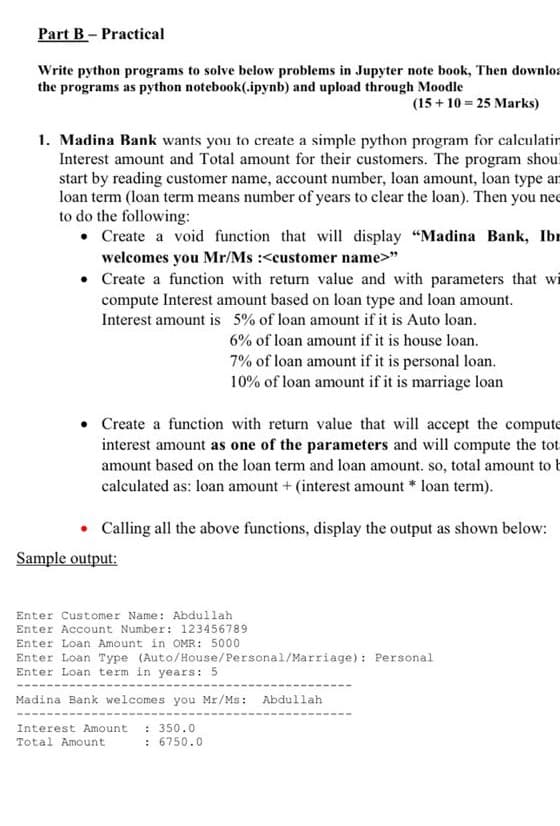 Part B- Practical
Write python programs to solve below problems in Jupyter note book, Then downlos
the programs as python notebook(.ipynb) and upload through Moodle
(15 + 10 = 25 Marks)
1. Madina Bank wants you to create a simple python program for calculatin
Interest amount and Total amount for their customers. The program shou!
start by reading customer name, account number, loan amount, loan type an
loan term (loan term means number of years to clear the loan). Then you nee
to do the following:
• Create a void function that will display "Madina Bank, Ibr
welcomes you Mr/Ms :<customer name>"
Create a function with return value and with parameters that wi
compute Interest amount based on loan type and loan amount.
Interest amount is 5% of loan amount if it is Auto loan.
6% of loan amount if it is house loan.
7% of loan amount if it is personal loan.
10% of loan amount if it is marriage loan
Create a function with return value that will accept the compute
interest amount as one of the parameters and will compute the tot
amount based on the loan term and loan amount. so, total amount to t
calculated as: loan amount + (interest amount * loan term).
Calling all the above functions, display the output as shown below:
Sample output:
Enter Customer Name: Abdullah
Enter Account Number: 123456789
Enter Loan Amount in OMR: 5000
Enter Loan Type (Auto/House/Personal/Marriage): Personal
Enter Loan term in years: 5
Madina Bank welcomes you Mr/Ms: Abdullah
: 350.0
: 6750.0
Interest Amount
Total Amount
