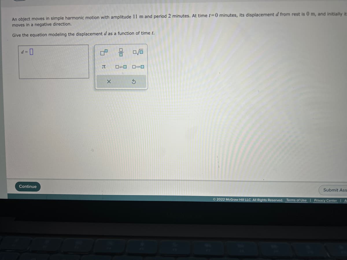 An object moves in simple harmonic motion with amplitude 11 m and period 2 minutes. At time t=0 minutes, its displacement d from rest is 0 m, and initially it
moves in a negative direction.
Give the equation modeling the displacement d as a function of time t.
d=0
Continue
B
X
sin
0/0
cos
S
Ⓒ2022 McGraw Hill LLC. All Rights Reserved. Terms of Use
Submit Ass
Privacy Center | A