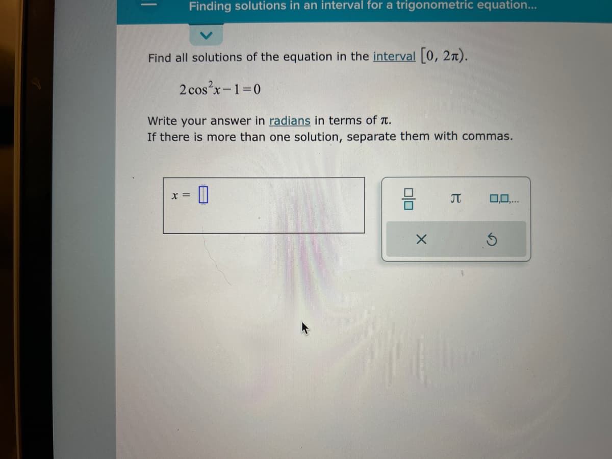 ||
Finding solutions in an interval for a trigonometric equation...
Find all solutions of the equation in the interval [0, 2).
2 cos²x-1=0
Write your answer in radians in terms of T.
If there is more than one solution, separate them with commas.
X =
0
00
J