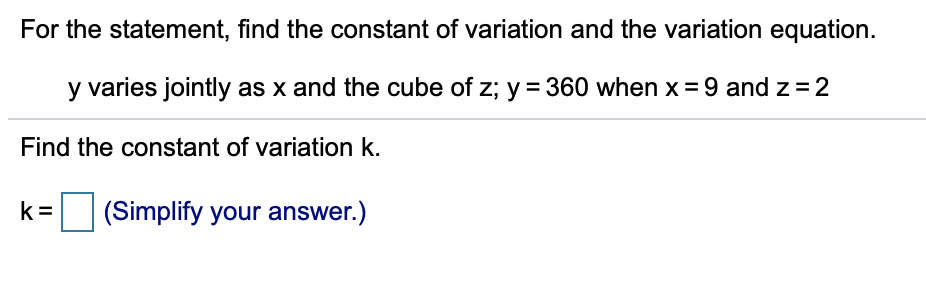 For the statement, find the constant of variation and the variation equation.
y varies jointly as x and the cube of z; y = 360 when x = 9 and z =2
Find the constant of variation k.
k =
(Simplify your answer.)
