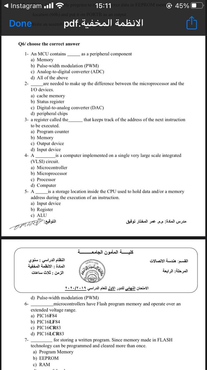 Instagram ll ? prouram to 15:11er data in EEPROM mem © 45%
location (60h) and put it on PORTB as an output.
Donerite an asem pdf.uiial äabi
Q6/ choose the correct answer
1- An MCU contains
a) Memory
b) Pulse-width modulation (PWM)
c) Analog-to-digital converter (ADC)
d) All of the above
are needed to make up the difference between the microprocessor and the
I/O devices.
as a peripheral component
2-
a) cache memory
b) Status register
c) Digital-to-analog converter (DAC)
d) peripheral chips
3- a register called the_
to be executed.
that keeps track of the address of the next instruction
a) Program counter
b) Memory
c) Output device
d) Input device
4- A
_is a computer implemented on a single very large scale integrated
(VLSI) circuit.
a) Microcontroller
b) Microprocessor
c) Processor
d) Computer
5- A
is a storage location inside the CPU used to hold data and/or a memory
address during the execution of an instruction.
a) Input device
b) Register
c) ALU
مدرس المادة: م.م. عمر المختار توفيق
كلية المأمون الجامع ة
النظام الدراسي : سنوي
المادة : الأنظمة المخفية
الزمن : ثلاث ساعات
القسم: هندسة الاتصالات
المرحلة: الرابعة
الامتحان النهائي ل لدور الأول ل لعام الدراسي ۲۰۲۰/۲۰۱۹
d) Pulse-width modulation (PWM)
6-
microcontrollers have Flash program memory and operate over an
extended voltage range.
a) PIC16F84
b) PIC16LF84
c) PIC16CR83
d) PIC16LCR83
7-
for storing a written program. Since memory made in FLASH
technology can be programmed and cleared more than once.
a) Program Memory
b) EEPROM
c) RAM
