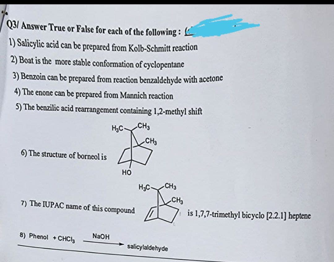 Q3/ Answer True or False for each of the following:
1) Salicylic acid can be prepared from Kolb-Schmitt reaction
2) Boat is the more stable conformation of cyclopentane
3) Benzoin can be prepared from reaction benzaldehyde with acetone
4) The enone can be prepared from Mannich reaction
5) The benzilic acid rearrangement containing 1,2-methyl shift
H₂C-
CH3
6) The structure of borneol is
HO
7) The IUPAC name of this compound
8) Phenol + CHC13
NaOH
CH3
H3C-
CH3
salicylaldehyde
CH3
is 1,7,7-trimethyl bicyclo [2.2.1] heptene