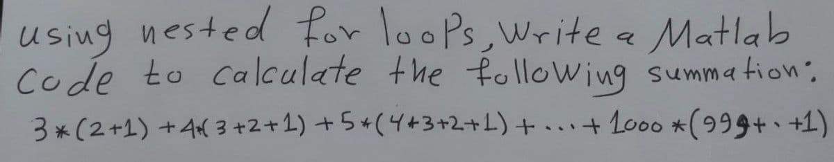 using nested for loops, Write a Matlab
Code to calculate the following summation:
3* (2+1) +4+3+2+1) +5+(4+3+2+1)+...+1000 * (999+-+1)