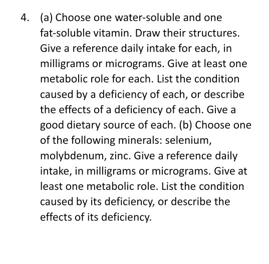 (a) Choose one water-soluble and one
fat-soluble vitamin. Draw their structures.
Give a reference daily intake for each, in
milligrams or micrograms. Give at least one
metabolic role for each. List the condition
caused by a deficiency of each, or describe
the effects of a deficiency of each. Give a
good dietary source of each. (b) Choose one
