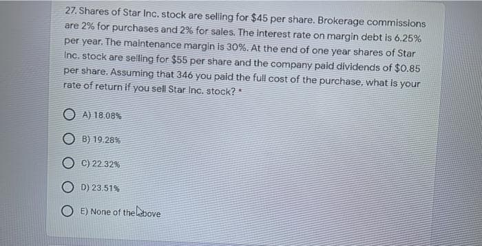 27. Shares of Star Inc. stock are selling for $45 per share. Brokerage commissions
are 2% for purchases and 2% for sales. The interest rate on margin debt is 6.25%
per year. The maintenance margin is 30%. At the end of one year shares of Star
Inc. stock are selling for $55 per share and the company paid dividends of $0.85
per share. Assuming that 346 you paid the full cost of the purchase, what is your
rate of return if you sell Star Inc. stock? *
O A) 18.08%
O B) 19.28%
C) 22.32%
D) 23.51%
E) None of theltbove
