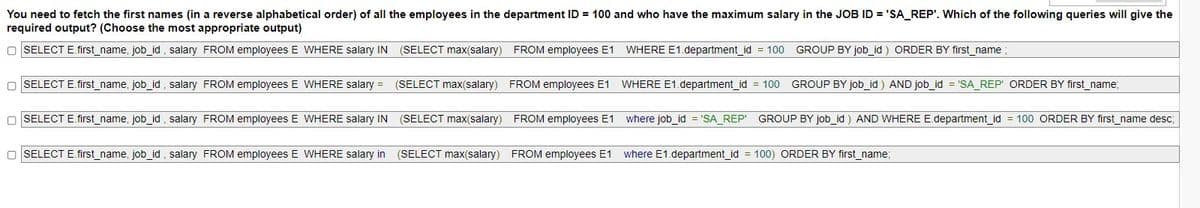 You need to fetch the first names (in a reverse alphabetical order) of all the employees in the department ID = 100 and who have the maximum salary in the JOB ID = 'SA_REP'. Which of the following queries will give the
required output? (Choose the most appropriate output)
O SELECT E.first_name, job_id, salary FROM employees E WHERE salary IN
(SELECT max(salary) FROM employees E1 WHERE E1.department_id = 100
GROUP BY job id ) ORDER BY first name
O SELECT E.first_name, job_id, salary FROM employees E WHERE salary =
(SELECT max(salary) FROM employees E1 WHERE E1.department_id = 100 GROUP BY job_id ) AND job_id = 'SA_REP' ORDER BY first_name;
O SELECT E.first_name, job_id , salary FROM employees E WHERE salary IN (SELECT max(salary) FROM employees E1 where job_id = 'SA_REP' GROUP BY job_id ) AND WHERE E.department_id = 100 ORDER BY first_name desc;
O SELECT E.first name, job id, salary FROM employees E WHERE salary in
(SELECT max(salary) FROM employees E1
where E1.department_id = 100) ORDER BY first_name;
