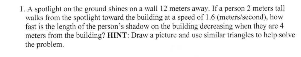 1. A spotlight on the ground shines on a wall 12 meters away. If a person 2 meters tall
walks from the spotlight toward the building at a speed of 1.6 (meters/second), how
fast is the length of the person's shadow on the building decreasing when they are 4
meters from the building? HINT: Draw a picture and use similar triangles to help solve
the problem.
