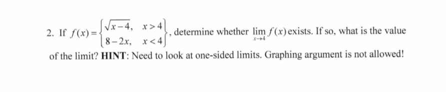 Vx-4, x>4|
2. If f(x)={
,determine whether lim f(x)exists. If so, what is the value
8- 2x, x<4
of the limit? HINT: Need to look at one-sided limits. Graphing argument is not allowed!
