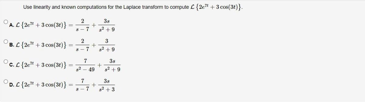 Use linearity and known computations for the Laplace transform to compute L{2et + 3 cos(3t)}.
2
3s
A. L{2et +3 cos(3t)}
7
s2 + 9
B. L {2et + 3 cos(3t)}
7
s2 + 9
7
3s
c. L{2et + 3 cos(3t)}
s2
49
s2 + 9
7
D. L {2et + 3 cos(3t)}
3s
s2 + 3
