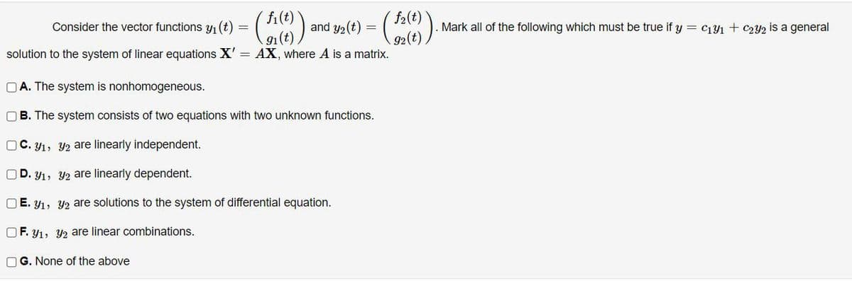 f2(t)
92(t)
solution to the system of linear equations X' = AX, where A is a matrix.
fi(t)
Consider the vector functions y1 (t)
and y2(t)
Mark all of the following which must be true if y = c141 + C2Y2 is a general
91(t
O A. The system is nonhomogeneous.
B. The system consists of two equations with two unknown functions.
OC. y1, Y2 are linearly independent.
D. y1, Y2 are linearly dependent.
O E. y1, Y2 are solutions to the system of differential equation.
OF. y1, 42 are linear combinations.
OG. None of the above
