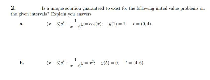2.
Is a unique solution guaranteed to exist for the following initial value problems on
the given intervals? Explain you answers.
1
(x – 3)y +
= cos(x); y(1) = 1, I= (0,4).
а.
(x – 3)y/ +
1
= x2; y(5) = 0,
I = (4, 6).
b.
%3D
x - 6
