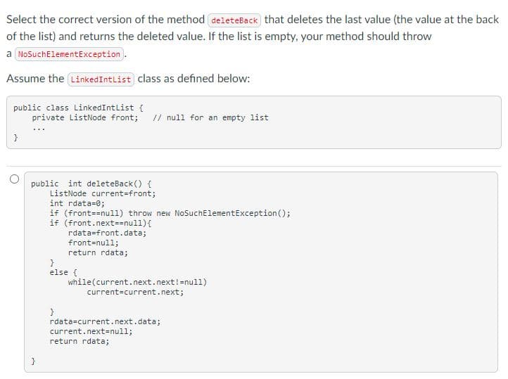 Select the correct version of the method deleteBack that deletes the last value (the value at the back
of the list) and returns the deleted value. If the list is empty, your method should throw
a NoSuchElementException.
Assume the LinkedIntList class as defined below:
public class LinkedIntlist {
private ListNode front; // null for an empty list
public int deleteBack () {
ListNode current=front;
int rdata=0;
if (front==null) throw new NoSuchElementException ();
if (front.next==nul1){
rdata=front.data;
front-null;
return rdata;
else {
while(current.next.next!=null)
current=current.next;
rdata=current.next.data;
current.next=null;
return rdata;
