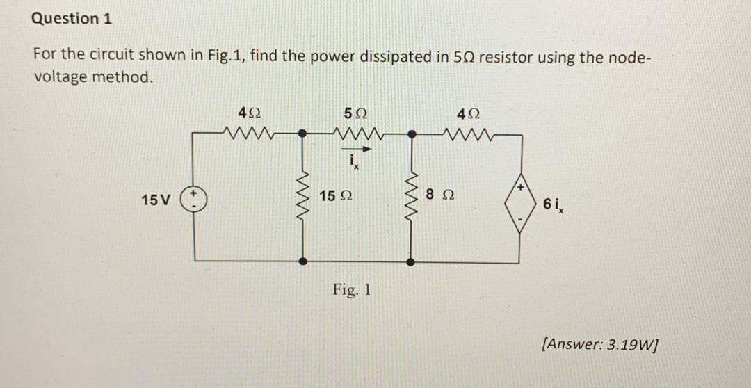 Question 1
For the circuit shown in Fig.1, find the power dissipated in 50 resistor using the node-
voltage method.
15 V
402
www
5Ω
ww
15 Ω
Fig. 1
www
892
492
6i,
[Answer: 3.19W]