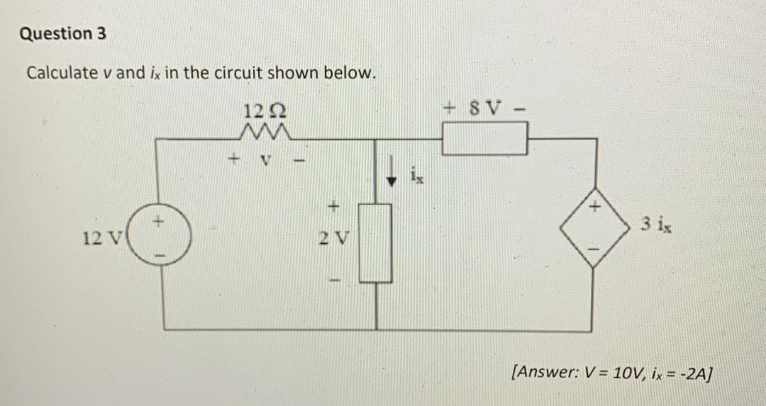 Question 3
Calculate v and ix in the circuit shown below.
12 V
12 92
M
V
-
+
2V
T
+8V -
+
3 ix
[Answer: V = 10V, ix = -2A]