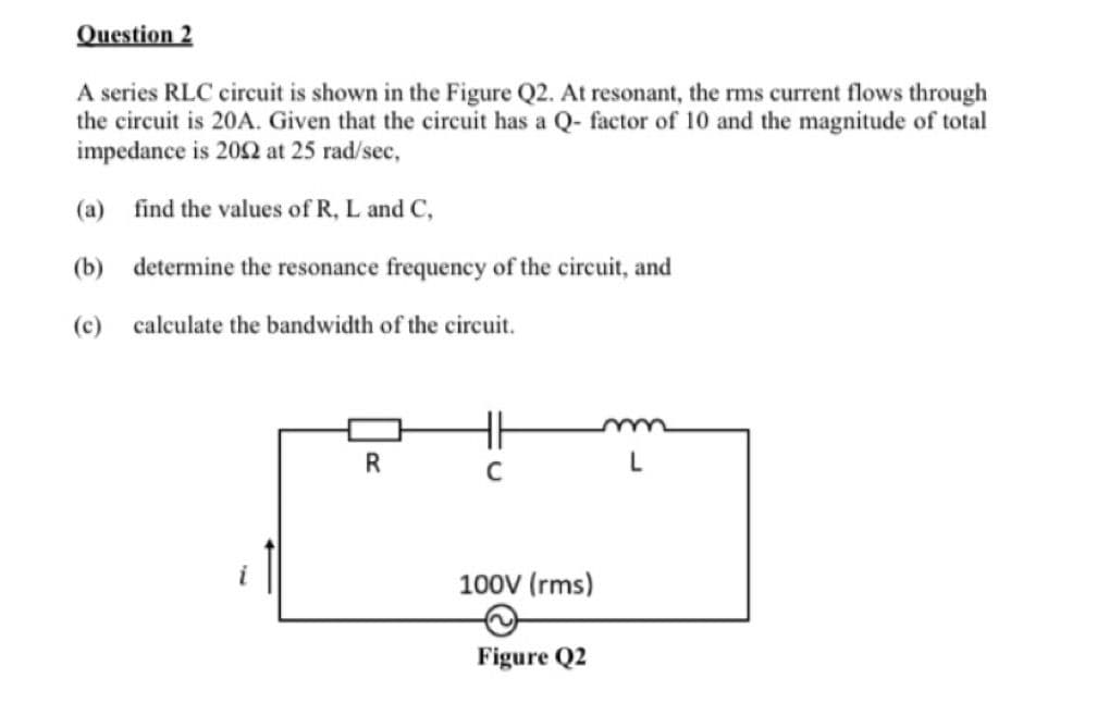 Question 2
A series RLC circuit is shown in the Figure Q2. At resonant, the rms current flows through
the circuit is 20A. Given that the circuit has a Q- factor of 10 and the magnitude of total
impedance is 2002 at 25 rad/sec,
find the values of R, L and C,
determine the resonance frequency of the circuit, and
(a)
(b)
(c) calculate the bandwidth of the circuit.
R
C
100V (rms)
Figure Q2
L