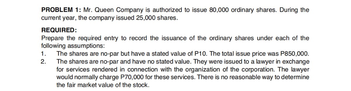 PROBLEM 1: Mr. Queen Company is authorized to issue 80,000 ordinary shares. During the
current year, the company issued 25,000 shares.
REQUIRED:
Prepare the required entry to record the issuance of the ordinary shares under each of the
following assumptions:
The shares are no-par but have a stated value of P10. The total issue price was P850,000.
The shares are no-par and have no stated value. They were issued to a lawyer in exchange
for services rendered in connection with the organization of the corporation. The lawyer
would normally charge P70,000 for these services. There is no reasonable way to determine
1.
2.
the fair market value of the stock.
