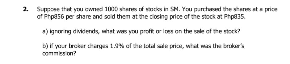 Suppose that you owned 1000 shares of stocks in SM. You purchased the shares at a price
of Php856 per share and sold them at the closing price of the stock at Php835.
2.
a) ignoring dividends, what was you profit or loss on the sale of the stock?
b) if your broker charges 1.9% of the total sale price, what was the broker's
commission?
