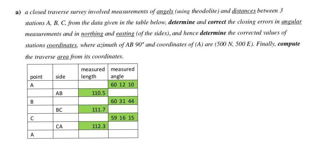 a) a closed traverse survey involved measurements of angels (using theodolite) and distances between 3
stations A, B, C, from the data given in the table below, determine and correct the closing errors in angular
measurements and in northing and easting (of the sides), and hence determine the corrected values of
stations coordinates, where azimuth of AB 90° and coordinates of (A) are (500 N, 500 E). Finally, compute
the traverse area from its coordinates.
measured measured
point
side
length
angle
A
60 12 10
AB
110.5
60 31 44
BC
111.7
C
59 16 15
CA
112.3
A
B.
