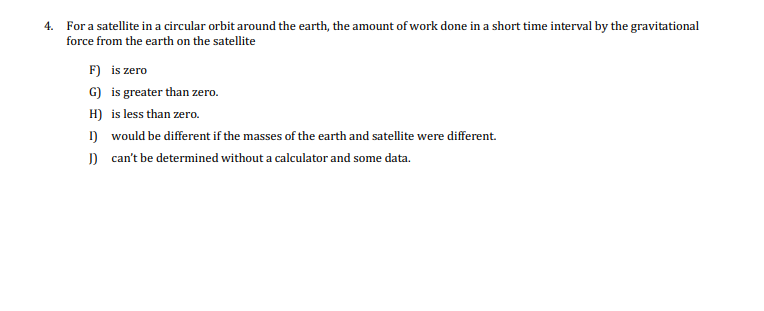 4. For a satellite in a circular orbit around the earth, the amount of work done in a short time interval by the gravitational
force from the earth on the satellite
F) is zero
G) is greater than zero.
H) is less than zero.
) would be different if the masses of the earth and satellite were different.
) can't be determined without a calculator and some data.
