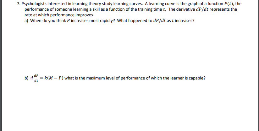 7. Psychologists interested in learning theory study learning curves. A learning curve is the graph of a function P(t), the
performance of someone learning a skill as a function of the training time t. The derivative dP/dt represents the
rate at which performance improves.
a) When do you think P increases most rapidly? What happened to dP/dt as t increases?
dP
b) If = k(M – P) what is the maximum level of performance of which the learner is capable?
dt
