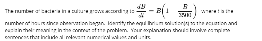 dB
The number of bacteria in a culture grows according to
dt
B
= B[ 1
where t is the
3500
number of hours since observation began. Identify the equilibrium solution(s) to the equation and
explain their meaning in the context of the problem. Your explanation should involve complete
sentences that include all relevant numerical values and units.

